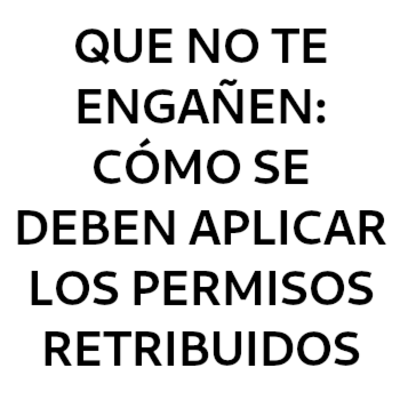 QUE NO TE ENGAÑEN: CÓMO SE DEBEN APLICAR LOS PERMISOS RETRIBUIDOS